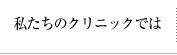 私たちのクリニックでは